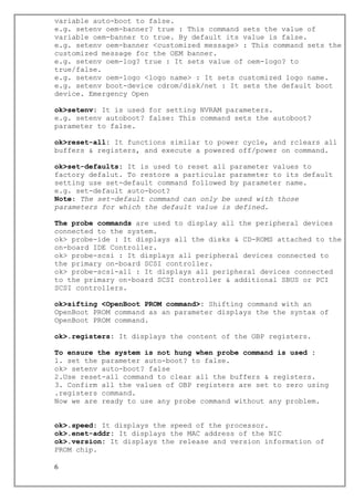 variable auto-boot to false.
e.g. setenv oem-banner? true : This command sets the value of
variable oem-banner to true. By default its value is false.
e.g. setenv oem-banner <customized message> : This command sets the
customized message for the OEM banner.
e.g. setenv oem-log? true : It sets value of oem-logo? to
true/false.
e.g. setenv oem-logo <logo name> : It sets customized logo name.
e.g. setenv boot-device cdrom/disk/net : It sets the default boot
device. Emergency Open
ok>setenv: It is used for setting NVRAM parameters.
e.g. setenv autoboot? false: This command sets the autoboot?
parameter to false.
ok>reset-all: It functions similar to power cycle, and rclears all
buffers & registers, and execute a powered off/power on command.
ok>set-defaults: It is used to reset all parameter values to
factory defalut. To restore a particular parameter to its default
setting use set-default command followed by parameter name.
e.g. set-default auto-boot?
Note: The set-default command can only be used with those
parameters for which the default value is defined.
The probe commands are used to display all the peripheral devices
connected to the system.
ok> probe-ide : It displays all the disks & CD-ROMS attached to the
on-board IDE Controller.
ok> probe-scsi : It displays all peripheral devices connected to
the primary on-board SCSI controller.
ok> probe-scsi-all : It displays all peripheral devices connected
to the primary on-board SCSI controller & additional SBUS or PCI
SCSI controllers.
ok>sifting <OpenBoot PROM command>: Shifting command with an
OpenBoot PROM command as an parameter displays the the syntax of
OpenBoot PROM command.
ok>.registers: It displays the content of the OBP registers.
To ensure the system is not hung when probe command is used :
1. set the parameter auto-boot? to false.
ok> setenv auto-boot? false
2.Use reset-all command to clear all the buffers & registers.
3. Confirm all the values of OBP registers are set to zero using
.registers command.
Now we are ready to use any probe command without any problem.
ok>.speed: It displays the speed of the processor.
ok>.enet-addr: It displays the MAC address of the NIC
ok>.version: It displays the release and version information of
PROM chip.
6
 
