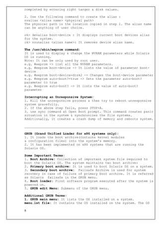 completed by entering right targer & disk values.
2. Use the following command to create the alias :
nvalias <alias name> <physical path>
The physical path is the location copied in step 1. The alias name
can be anything of user choice.
ok> devalias boot-device : It displays current boot devices alias
for the system.
ok> nvunalias <alias name>: It removes device alias name.
The /usr/sbin/eeprom command:
It is used to display & change the NVRAM parameters while Solaris
OS is running.
Note: It can be only used by root user.
e.g. #eeprom -> list all the NVRAM parameters.
e.g. #eeprom boot-device -> It lists the value of parameter boot-
device
e.g. #eeprom boot-device=disk2 -> Changes the boot-device parameter
e.g. #eeprom auto-boot?=true -> Sets the parameter auto-boot?
parameter to true
e.g. #eeprom auto-boot? -> It lists the value of auto-boot?
parameter
Interrupting an Unresponsive System:
1. Kill the unresponsive process & then try to reboot unresponsive
system gracefully.
2. If the above step fails, press STOP+A.
3. use sync command at Open Boot prompt. This command creates panic
situation in the system & synchronizes the file systems.
Additionally, it creates a crash dump of memory and reboots system.
GRUB (Grand Unified Loader for x86 systems only):
1. It loads the boot archive(contains kernel modules
& configuration files) into the system's memory.
2. It has been implemented on x86 systems that are running the
Solaris OS.
Some Important Terms:
1. Boot Archive: Collection of important system file required to
boot the Solaris OS. The system maintains two boot archive:
2. Primary boot archive: It is used to boot Solaris OS on a system.
3. Secondary boot archive: Failsafe Archive is used for system
recovery in case of failure of primary boot archive. It is referred
as Solaris failsafe in the GRUB menu.
4. Boot loader: First software program executed after the system is
powered on.
5. GRUB edit Menu: Submenu of the GRUB menu.
Additional GRUB Terms:
1. GRUB main menu: It lists the OS installed on a system.
menu.lst file: It contains the OS installed on the system. The OS
8
 