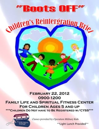 February 22, 2012
               0900-1200
Family Life and Spiritual Fitness Center
      For Children Ages 5 and up
***Children Do Not have to Be Registered w/CYSS***

               Classes provided by Operation Military Kids
                                      **Light Lunch Provided**
 