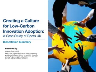Creating a Culture
for Low-Carbon
Innovation Adoption:
A Case Study of Boots UK
Dissertation Summary

 Presented by
 Adrian Erlenbach
 MSc in Corporate Social Responsibility
 Nottingham University Business School
 Email: adrianerl@gmail.com
 