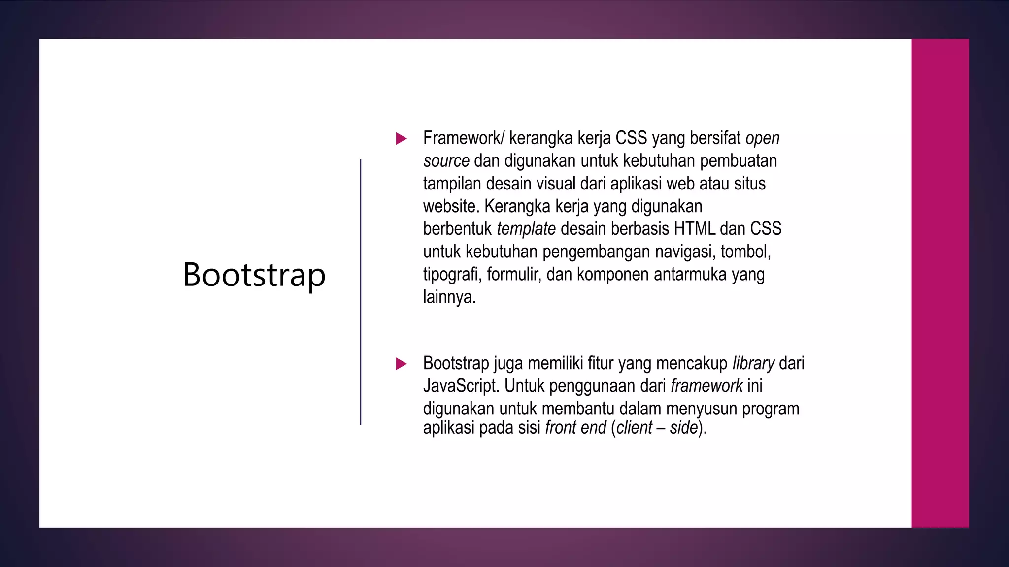 Bootstrap
Framework/ kerangka kerja CSS yang bersifat open
source dan digunakan untuk kebutuhan pembuatan
tampilan desain visual dari aplikasi web atau situs
website. Kerangka kerja yang digunakan
berbentuk template desain berbasis HTML dan CSS
untuk kebutuhan pengembangan navigasi, tombol,
tipografi, formulir, dan komponen antarmuka yang
lainnya.
Bootstrap juga memiliki fitur yang mencakup library dari
JavaScript. Untuk penggunaan dari framework ini
digunakan untuk membantu dalam menyusun program
aplikasi pada sisi front end (client – side).