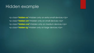 Hidden example
<p class="hidden-xs">hidden only on extra small devices.</p>
<p class="hidden-sm">hidden only on small devices.</p>
<p class="hidden-md">hidden only on medium devices.</p>
<p class="hidden-lg">hidden only on large devices.</p>
 