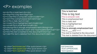 <P> examples
This is bold text
This is big text
This is computer code
This is emphasized text
This is italic text
This is highlighted text
This is small text
This is strongly emphasized text
This is subscript and superscript
This text is inserted to the document
This text is deleted from the document
<p><b>This is bold text</b></p>
<p><big>This is big text</big></p>
<p><code>This is computer code</code></p>
<p><em>This is emphasized text</em></p>
<p><i>This is italic text</i></p>
<p><mark>This is highlighted text</mark></p>
<p><small>This is small text</small></p>
<p><strong>This is strongly emphasized text</strong></p>
<p>This is <sub>subscript</sub> and <sup>superscript</sup></p>
<p><ins>This text is inserted to the document</ins></p>
<p><del>This text is deleted from the document</del></p>
<p class="text-lowercase">The quick brown.</p>
<p class="text-uppercase">The quick brown.</p>
<p class="text-capitalize">The quick brown.</p>
text-lowercase.
TEXT-UPPERCASE.
Text-Capitalize.
 