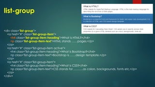 list-group
<div class="list-group">
<a href="#" class="list-group-item">
<h4 class="list-group-item-heading">What is HTML?</h4>
<p class="list-group-item-text">HTML stands ……pages.</p>
</a>
<a href="#" class="list-group-item active">
<h4 class="list-group-item-heading">What is Bootstrap?</h4>
<p class="list-group-item-text">Bootstrap is ……design template.</p>
</a>
<a href="#" class="list-group-item">
<h4 class="list-group-item-heading">What is CSS?</h4>
<p class="list-group-item-text">CSS stands for ……….as colors, backgrounds, fonts etc.</p>
</a>
</div>
 