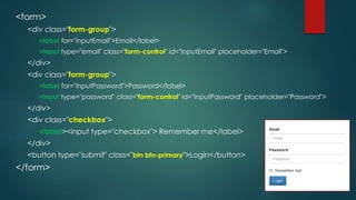 <form>
<div class="form-group">
<label for="inputEmail">Email</label>
<input type="email" class="form-control" id="inputEmail" placeholder="Email">
</div>
<div class="form-group">
<label for="inputPassword">Password</label>
<input type="password" class="form-control" id="inputPassword" placeholder="Password">
</div>
<div class="checkbox">
<label><input type="checkbox"> Remember me</label>
</div>
<button type="submit" class="btn btn-primary">Login</button>
</form>
 