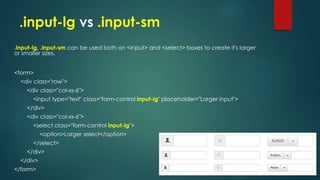 .input-lg vs .input-sm
.input-lg, .input-sm can be used both on <input> and <select> boxes to create it's larger
or smaller sizes.
<form>
<div class="row">
<div class="col-xs-6">
<input type="text" class="form-control input-lg" placeholder="Larger input">
</div>
<div class="col-xs-6">
<select class="form-control input-lg">
<option>Larger select</option>
</select>
</div>
</div>
</form>
 
