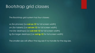 Bootstrap grid classes
The Bootstrap grid system has four classes:
xs (for phones) [i.e col-xs-12 for full screen width]
sm (for tablets) [i.e col-sm-12 for full screen width]
md (for desktops) [i.e col-md-12 for full screen width]
lg (for larger desktops) [i.e col-lg-12 for full screen width]
The smaller size will affect the big size if no handle for the big size.
 
