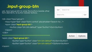 .input-group-btn
use .input-group-btn to wrap the buttons beside other
form elements, ie button beside textbox.
<div class="input-group">
<input type="text" class="form-control" placeholder="Search for...">
<span class="input-group-btn">
<button class="btn btn-default" type="button">Go!</button>
</span>
</div>
============================================
<span class="input-group-btn">
<button type="button" class="btn btn-default">Action</button>
<button type="button" class="btn btn-default">Options</button>
</span>
 