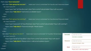 <form class="form-horizontal">
<div class="form-group has-success"> <label class="col-xs-2 control-label" for="inputSuccess">Username</label>
<div class="col-xs-10">
<input type="text" id="inputSuccess" class="form-control" placeholder="Input with success">
<span class="help-block">Username is available</span>
</div>
</div>
<div class="form-group has-warning"> <label class="col-xs-2 control-label" for="inputWarning">Password</label>
<div class="col-xs-10">
<input type="password" id="inputWarning" class="form-control" placeholder="Input with warning">
<span class="help-block">Password strength: Weak</span>
</div>
</div>
<div class="form-group has-error"> <label class="col-xs-2 control-label" for="inputError">Email</label>
<div class="col-xs-10">
<input type="email" id="inputError" class="form-control" placeholder="Input with error">
<span class="help-block">Please enter a valid email address</span>
</div>
</div>
</form>
 