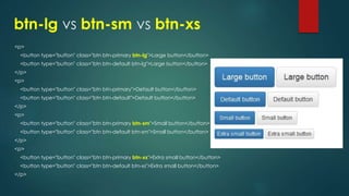 btn-lg vs btn-sm vs btn-xs
<p>
<button type="button" class="btn btn-primary btn-lg">Large button</button>
<button type="button" class="btn btn-default btn-lg">Large button</button>
</p>
<p>
<button type="button" class="btn btn-primary">Default button</button>
<button type="button" class="btn btn-default">Default button</button>
</p>
<p>
<button type="button" class="btn btn-primary btn-sm">Small button</button>
<button type="button" class="btn btn-default btn-sm">Small button</button>
</p>
<p>
<button type="button" class="btn btn-primary btn-xs">Extra small button</button>
<button type="button" class="btn btn-default btn-xs">Extra small button</button>
</p>
 