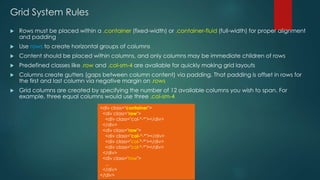 Grid System Rules
 Rows must be placed within a .container (fixed-width) or .container-fluid (full-width) for proper alignment
and padding
 Use rows to create horizontal groups of columns
 Content should be placed within columns, and only columns may be immediate children of rows
 Predefined classes like .row and .col-sm-4 are available for quickly making grid layouts
 Columns create gutters (gaps between column content) via padding. That padding is offset in rows for
the first and last column via negative margin on .rows
 Grid columns are created by specifying the number of 12 available columns you wish to span. For
example, three equal columns would use three .col-sm-4
<div class="container">
<div class="row">
<div class="col-*-*"></div>
</div>
<div class="row">
<div class="col-*-*"></div>
<div class="col-*-*"></div>
<div class="col-*-*"></div>
</div>
<div class="row">
...
</div>
</div>
 