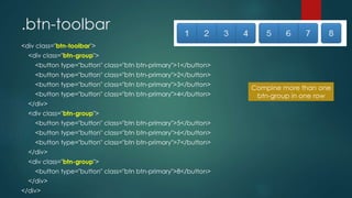 .btn-toolbar
<div class="btn-toolbar">
<div class="btn-group">
<button type="button" class="btn btn-primary">1</button>
<button type="button" class="btn btn-primary">2</button>
<button type="button" class="btn btn-primary">3</button>
<button type="button" class="btn btn-primary">4</button>
</div>
<div class="btn-group">
<button type="button" class="btn btn-primary">5</button>
<button type="button" class="btn btn-primary">6</button>
<button type="button" class="btn btn-primary">7</button>
</div>
<div class="btn-group">
<button type="button" class="btn btn-primary">8</button>
</div>
</div>
Compine more than one
btn-group in one row
 
