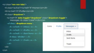 <ul class="nav nav-tabs">
<li class="active"><a href="#">Home</a></li>
<li><a href="#">Profile</a></li>
<li class="dropdown">
<a href="#" data-toggle="dropdown" class="dropdown-toggle">
Messages <b class="caret"></b></a>
<ul class="dropdown-menu">
<li><a href="#">Inbox</a></li>
<li><a href="#">Drafts</a></li>
<li><a href="#">Sent Items</a></li>
<li class="divider"></li>
<li><a href="#">Trash</a></li>
</ul>
</li>
</ul>
 