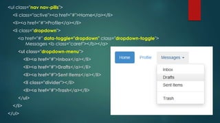 <ul class="nav nav-pills">
<li class="active"><a href="#">Home</a></li>
<li><a href="#">Profile</a></li>
<li class="dropdown">
<a href="#" data-toggle="dropdown" class="dropdown-toggle">
Messages <b class="caret"></b></a>
<ul class="dropdown-menu">
<li><a href="#">Inbox</a></li>
<li><a href="#">Drafts</a></li>
<li><a href="#">Sent Items</a></li>
<li class="divider"></li>
<li><a href="#">Trash</a></li>
</ul>
</li>
</ul>
 