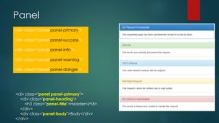 Panel
<div class="panel panel-primary">
<div class="panel-heading">
<h3 class="panel-title">Header</h3>
</div>
<div class="panel-body">Body</div>
</div>
<div class="panel panel-primary">
<div class="panel panel-success">
<div class="panel panel-info">
<div class="panel panel-warning">
<div class="panel panel-danger">
 