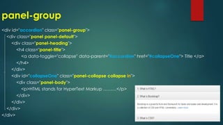 panel-group
<div id="accordion" class="panel-group">
<div class="panel panel-default">
<div class="panel-heading">
<h4 class="panel-title">
<a data-toggle="collapse" data-parent="#accordion" href="#collapseOne"> Title </a>
</h4>
</div>
<div id="collapseOne" class="panel-collapse collapse in">
<div class="panel-body">
<p>HTML stands for HyperText Markup ………</p>
</div>
</div>
</div>
</div>
 