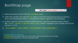 BootStrap page
 Responsive layout starts with the .container class.
 After that create rows with the .row class to wrap the horizontal groups of columns.
Rows must be placed within a .container for proper alignment and padding.
 Further columns can be created inside the rows using the predefined grid classes
like .col-xs-*, .col-sm-*, .col-md-* and .col-lg-* where * represent grid number and should
be from 1 to 12.
 .col-xs-offset-*, .col-sm-offset-*, .col-md-offset-* and .col-lg-offset-*
Container-fluid vs .Container
.container has one fixed width for each screen size in bootstrap (xs,sm,md,lg);
.container-fluid expands to fill the available width.
<div class=" col-xs-offset-3 col-xs-9">
 