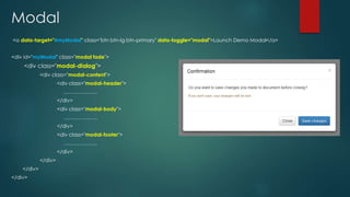 Modal
<a data-target="#myModal" class="btn btn-lg btn-primary" data-toggle="modal">Launch Demo Modal</a>
<div id="myModal" class="modal fade">
<div class="modal-dialog">
<div class="modal-content">
<div class="modal-header">
………………..
</div>
<div class="modal-body">
………………..
</div>
<div class="modal-footer">
………………..
</div>
</div>
</div>
</div>
 