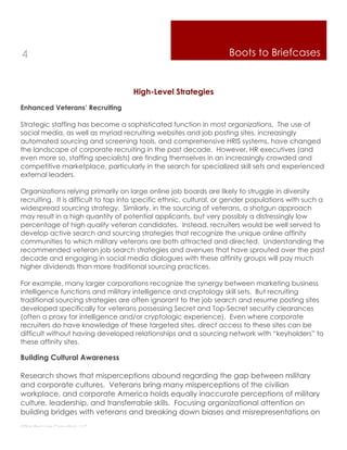 4                                                                   Boots to Briefcases


                                     High-Level Strategies
Enhanced Veterans’ Recruiting

Strategic staffing has become a sophisticated function in most organizations. The use of
social media, as well as myriad recruiting websites and job posting sites, increasingly
automated sourcing and screening tools, and comprehensive HRIS systems, have changed
the landscape of corporate recruiting in the past decade. However, HR executives (and
even more so, staffing specialists) are finding themselves in an increasingly crowded and
competitive marketplace, particularly in the search for specialized skill sets and experienced
external leaders.

Organizations relying primarily on large online job boards are likely to struggle in diversity
recruiting. It is difficult to tap into specific ethnic, cultural, or gender populations with such a
widespread sourcing strategy. Similarly, in the sourcing of veterans, a shotgun approach
may result in a high quantity of potential applicants, but very possibly a distressingly low
percentage of high quality veteran candidates. Instead, recruiters would be well served to
develop active search and sourcing strategies that recognize the unique online affinity
communities to which military veterans are both attracted and directed. Understanding the
recommended veteran job search strategies and avenues that have sprouted over the past
decade and engaging in social media dialogues with these affinity groups will pay much
higher dividends than more traditional sourcing practices.

For example, many larger corporations recognize the synergy between marketing business
intelligence functions and military intelligence and cryptology skill sets. But recruiting
traditional sourcing strategies are often ignorant to the job search and resume posting sites
developed specifically for veterans possessing Secret and Top-Secret security clearances
(often a proxy for intelligence and/or cryptologic experience). Even where corporate
recruiters do have knowledge of these targeted sites, direct access to these sites can be
difficult without having developed relationships and a sourcing network with “keyholders” to
these affinity sites.

Building Cultural Awareness

Research shows that misperceptions abound regarding the gap between military
and corporate cultures. Veterans bring many misperceptions of the civilian
workplace, and corporate America holds equally inaccurate perceptions of military
culture, leadership, and transferrable skills. Focusing organizational attention on
building bridges with veterans and breaking down biases and misrepresentations on
Thin Red Line Consulting, LLC
 