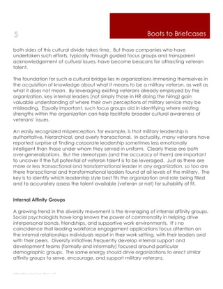 5                                                             Boots to Briefcases

both sides of this cultural divide takes time. But those companies who have
undertaken such efforts, typically through guided focus groups and transparent
acknowledgement of cultural issues, have become beacons for attracting veteran
talent.

The foundation for such a cultural bridge lies in organizations immersing themselves in
the acquisition of knowledge about what it means to be a military veteran, as well as
what it does not mean. By leveraging existing veterans already employed by the
organization, key internal leaders (not simply those in HR doing the hiring) gain
valuable understanding of where their own perceptions of military service may be
misleading. Equally important, such focus groups aid in identifying where existing
strengths within the organization can help facilitate broader cultural awareness of
veterans’ issues.

An easily recognized misperception, for example, is that military leadership is
authoritative, hierarchical, and overly transactional. In actuality, many veterans have
reported surprise at finding corporate leadership sometimes less emotionally
intelligent than those under whom they served in uniform. Clearly these are both
over-generalizations. But the stereotypes (and the accuracy of them) are important
to uncover if the full potential of veteran talent is to be leveraged. Just as there are
more or less transactional and transformational leader in any organization, so too are
there transactional and transformational leaders found at all levels of the military. The
key is to identify which leadership style best fits the organization and role being filled
and to accurately assess the talent available (veteran or not) for suitability of fit.


Internal Affinity Groups

A growing trend in the diversity movement is the leveraging of internal affinity groups.
Social psychologists have long known the power of commonality in helping drive
interpersonal bonds, friendships, and supportive work environments. It’s no
coincidence that leading workforce engagement applications focus attention on
the internal relationships individuals report in their work setting, with their leaders and
with their peers. Diversity initiatives frequently develop internal support and
development teams (formally and informally) focused around particular
demographic groups. The same energy should drive organizations to erect similar
affinity groups to serve, encourage, and support military veterans.


Thin Red Line Consulting, LLC
 