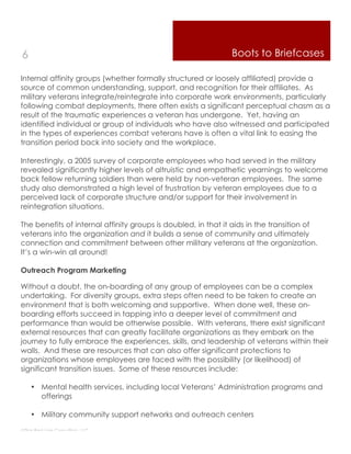 6                                                              Boots to Briefcases

Internal affinity groups (whether formally structured or loosely affiliated) provide a
source of common understanding, support, and recognition for their affiliates. As
military veterans integrate/reintegrate into corporate work environments, particularly
following combat deployments, there often exists a significant perceptual chasm as a
result of the traumatic experiences a veteran has undergone. Yet, having an
identified individual or group of individuals who have also witnessed and participated
in the types of experiences combat veterans have is often a vital link to easing the
transition period back into society and the workplace.

Interestingly, a 2005 survey of corporate employees who had served in the military
revealed significantly higher levels of altruistic and empathetic yearnings to welcome
back fellow returning soldiers than were held by non-veteran employees. The same
study also demonstrated a high level of frustration by veteran employees due to a
perceived lack of corporate structure and/or support for their involvement in
reintegration situations.

The benefits of internal affinity groups is doubled, in that it aids in the transition of
veterans into the organization and it builds a sense of community and ultimately
connection and commitment between other military veterans at the organization.
It’s a win-win all around!

Outreach Program Marketing

Without a doubt, the on-boarding of any group of employees can be a complex
undertaking. For diversity groups, extra steps often need to be taken to create an
environment that is both welcoming and supportive. When done well, these on-
boarding efforts succeed in tapping into a deeper level of commitment and
performance than would be otherwise possible. With veterans, there exist significant
external resources that can greatly facilitate organizations as they embark on the
journey to fully embrace the experiences, skills, and leadership of veterans within their
walls. And these are resources that can also offer significant protections to
organizations whose employees are faced with the possibility (or likelihood) of
significant transition issues. Some of these resources include:

    • Mental health services, including local Veterans’ Administration programs and
      offerings

    • Military community support networks and outreach centers

Thin Red Line Consulting, LLC
 