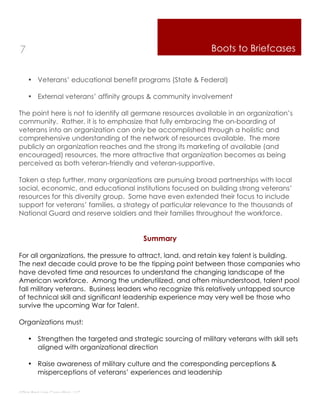 7                                                            Boots to Briefcases


    • Veterans’ educational benefit programs (State & Federal)

    • External veterans’ affinity groups & community involvement

The point here is not to identify all germane resources available in an organization’s
community. Rather, it is to emphasize that fully embracing the on-boarding of
veterans into an organization can only be accomplished through a holistic and
comprehensive understanding of the network of resources available. The more
publicly an organization reaches and the strong its marketing of available (and
encouraged) resources, the more attractive that organization becomes as being
perceived as both veteran-friendly and veteran-supportive.

Taken a step further, many organizations are pursuing broad partnerships with local
social, economic, and educational institutions focused on building strong veterans’
resources for this diversity group. Some have even extended their focus to include
support for veterans’ families, a strategy of particular relevance to the thousands of
National Guard and reserve soldiers and their families throughout the workforce.


                                        Summary

For all organizations, the pressure to attract, land, and retain key talent is building.
The next decade could prove to be the tipping point between those companies who
have devoted time and resources to understand the changing landscape of the
American workforce. Among the underutilized, and often misunderstood, talent pool
fall military veterans. Business leaders who recognize this relatively untapped source
of technical skill and significant leadership experience may very well be those who
survive the upcoming War for Talent.

Organizations must:

    • Strengthen the targeted and strategic sourcing of military veterans with skill sets
      aligned with organizational direction

    • Raise awareness of military culture and the corresponding perceptions &
      misperceptions of veterans’ experiences and leadership

Thin Red Line Consulting, LLC
 