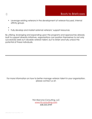 8                                                                Boots to Briefcases

    • Leverage existing veterans in the development of veteran-focused, internal
      affinity groups

    •
    • Fully develop and market external veterans’ support resources

By utilizing, leveraging and expanding upon the programs and approaches already
built to support diversity initiatives, organizations can position themselves to not only
successfully seek out valuable veteran talent, but to retain and fully unlock the
potential of these individuals.




  For more information on how to better manage veteran talent in your organization,
                                please contact us at:




                                 Thin Red Line Consulting, LLC
                                    www.trl-consulting.com
                                         608.333.2949



Thin Red Line Consulting, LLC
 