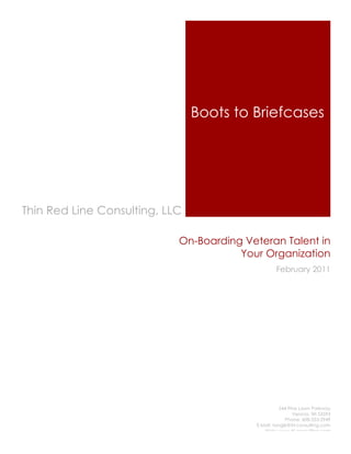 Boots to Briefcases




Thin Red Line Consulting, LLC

                            On-Boarding Veteran Talent in
                                       Your Organization
                                                  February 2011




                                                     544 Pine Lawn Parkway
                                                           Verona, WI 53593
                                                        Phone: 608-333-2949
                                          E-Mail: tangle@trl-consulting.com
                                             Web: www.trl-consulting.com
 