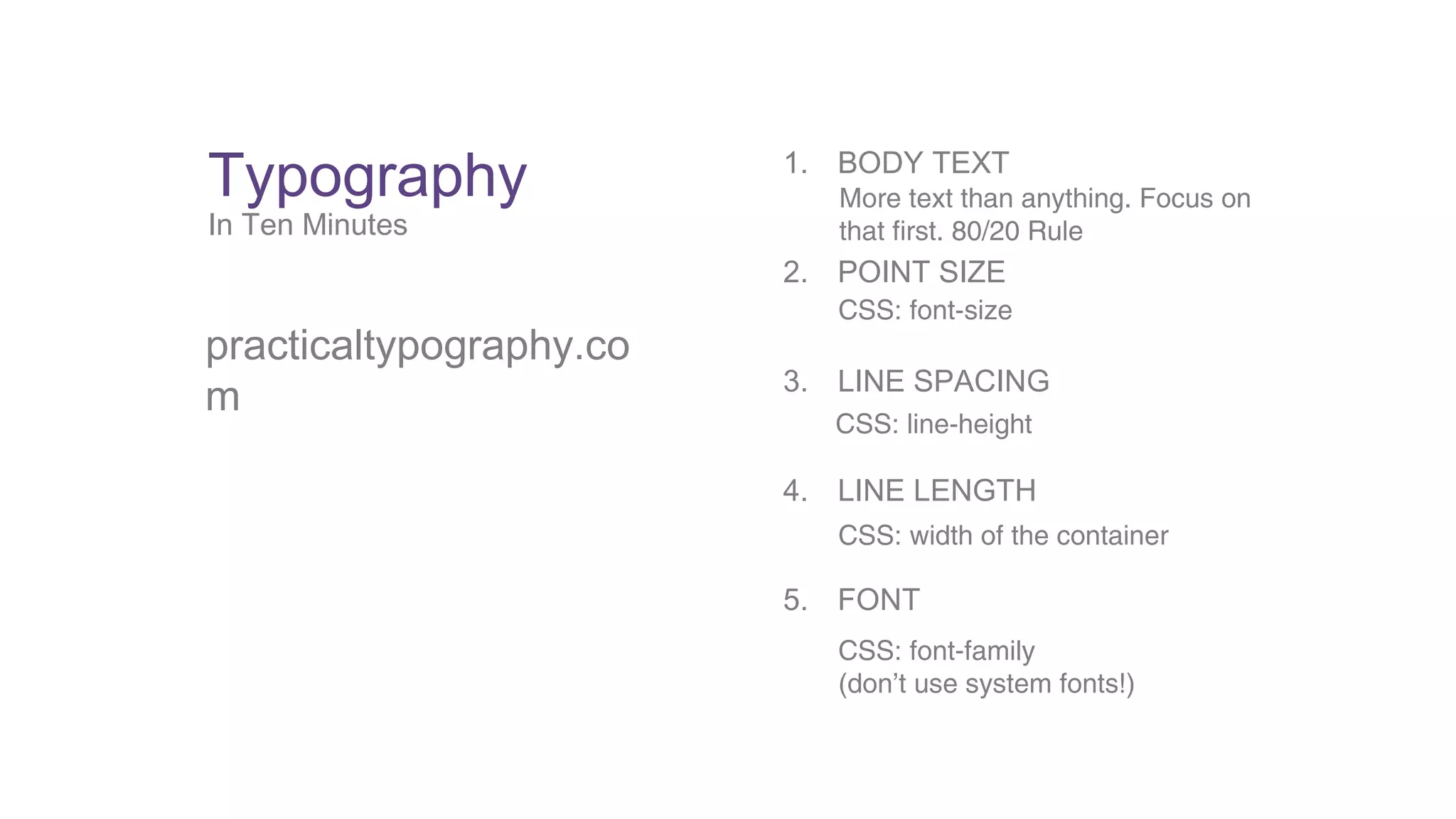 Typography 
In Ten Minutes 
practicaltypography.co 
m 
1. BODY TEXT 
More text than anything. Focus on 
that first. 80/20 Rule 
2. POINT SIZE 
CSS: font-size 
3. LINE SPACING 
CSS: line-height 
4. LINE LENGTH 
CSS: width of the container 
5. FONT 
CSS: font-family 
(don’t use system fonts!) 
 