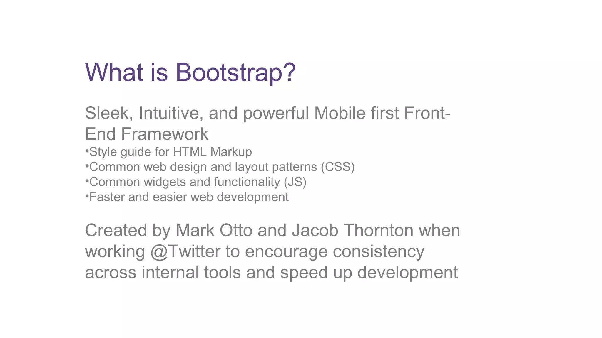 What is Bootstrap? 
Sleek, Intuitive, and powerful Mobile first Front- 
End Framework 
•Style guide for HTML Markup 
•Common web design and layout patterns (CSS) 
•Common widgets and functionality (JS) 
•Faster and easier web development 
Created by Mark Otto and Jacob Thornton when 
working @Twitter to encourage consistency 
across internal tools and speed up development 
 