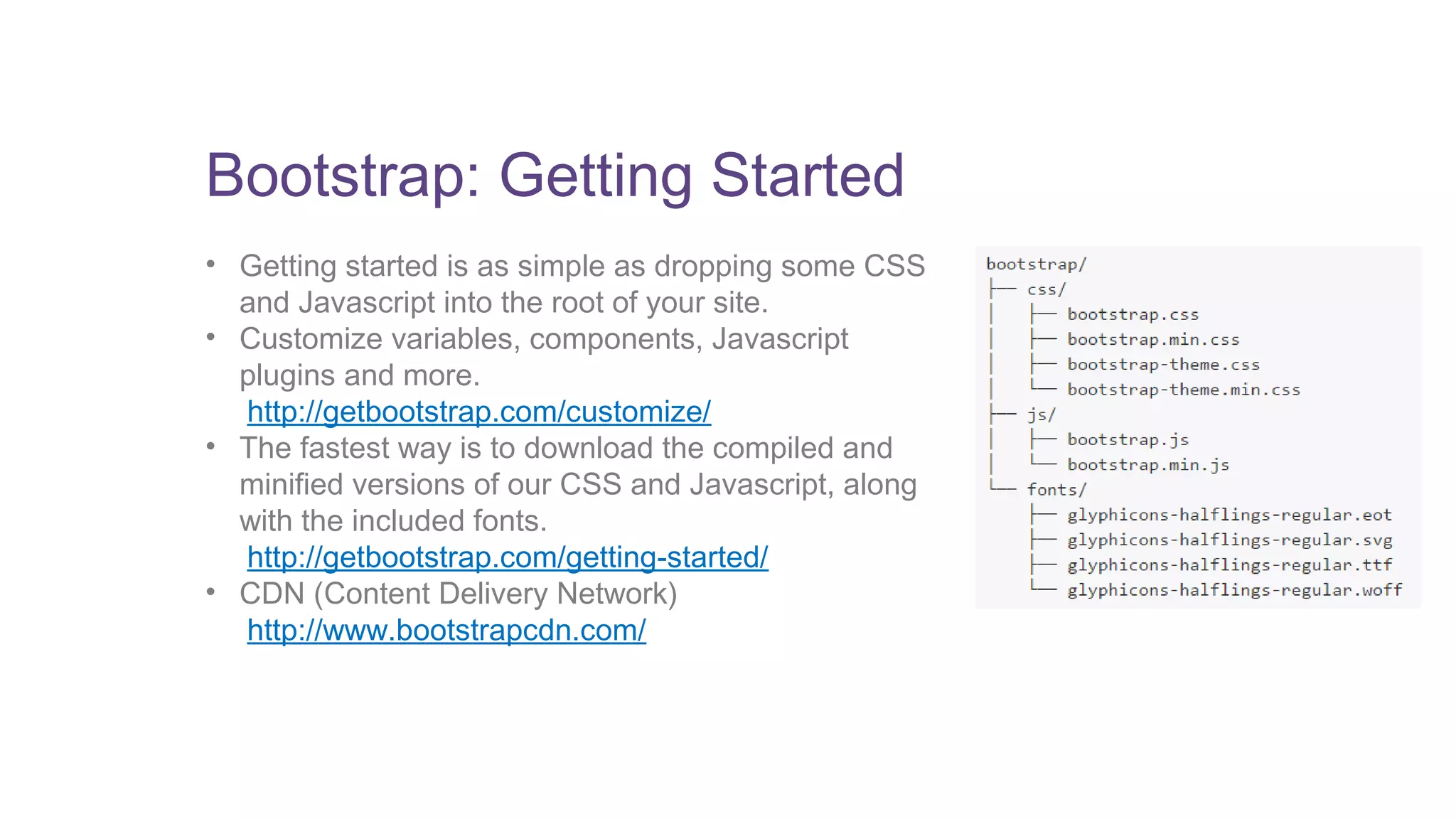 Bootstrap: Getting Started 
• Getting started is as simple as dropping some CSS 
and Javascript into the root of your site. 
• Customize variables, components, Javascript 
plugins and more. 
http://getbootstrap.com/customize/ 
• The fastest way is to download the compiled and 
minified versions of our CSS and Javascript, along 
with the included fonts. 
http://getbootstrap.com/getting-started/ 
• CDN (Content Delivery Network) 
http://www.bootstrapcdn.com/ 
 