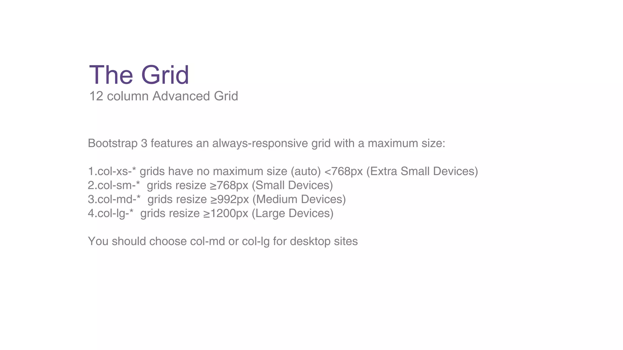 The Grid 
12 column Advanced Grid 
Bootstrap 3 features an always-responsive grid with a maximum size: 
1.col-xs-* grids have no maximum size (auto) <768px (Extra Small Devices) 
2.col-sm-* grids resize ≥768px (Small Devices) 
3.col-md-* grids resize ≥992px (Medium Devices) 
4.col-lg-* grids resize ≥1200px (Large Devices) 
You should choose col-md or col-lg for desktop sites 
 