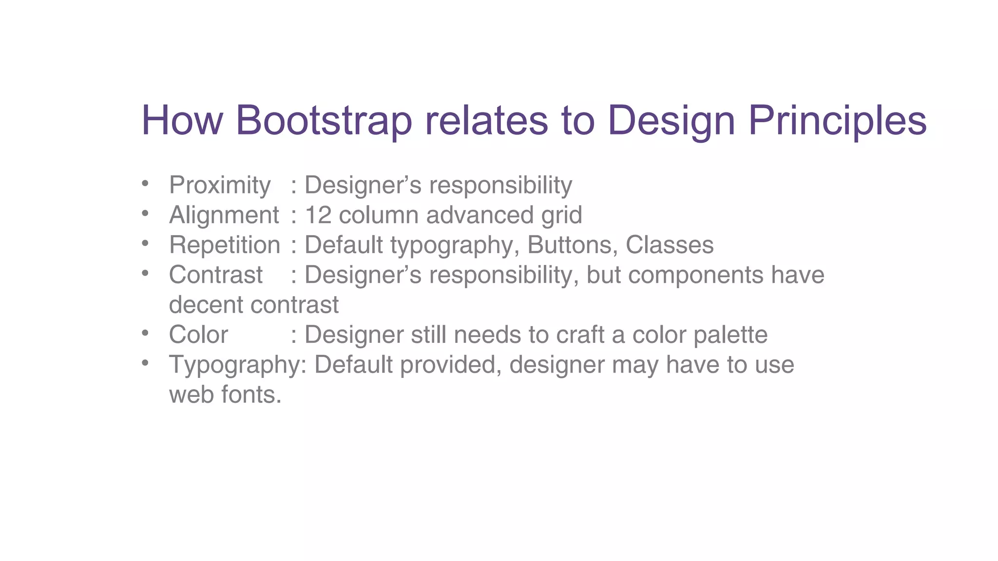 How Bootstrap relates to Design Principles 
• Proximity : Designer’s responsibility 
• Alignment : 12 column advanced grid 
• Repetition : Default typography, Buttons, Classes 
• Contrast : Designer’s responsibility, but components have 
decent contrast 
• Color : Designer still needs to craft a color palette 
• Typography: Default provided, designer may have to use 
web fonts. 
 
