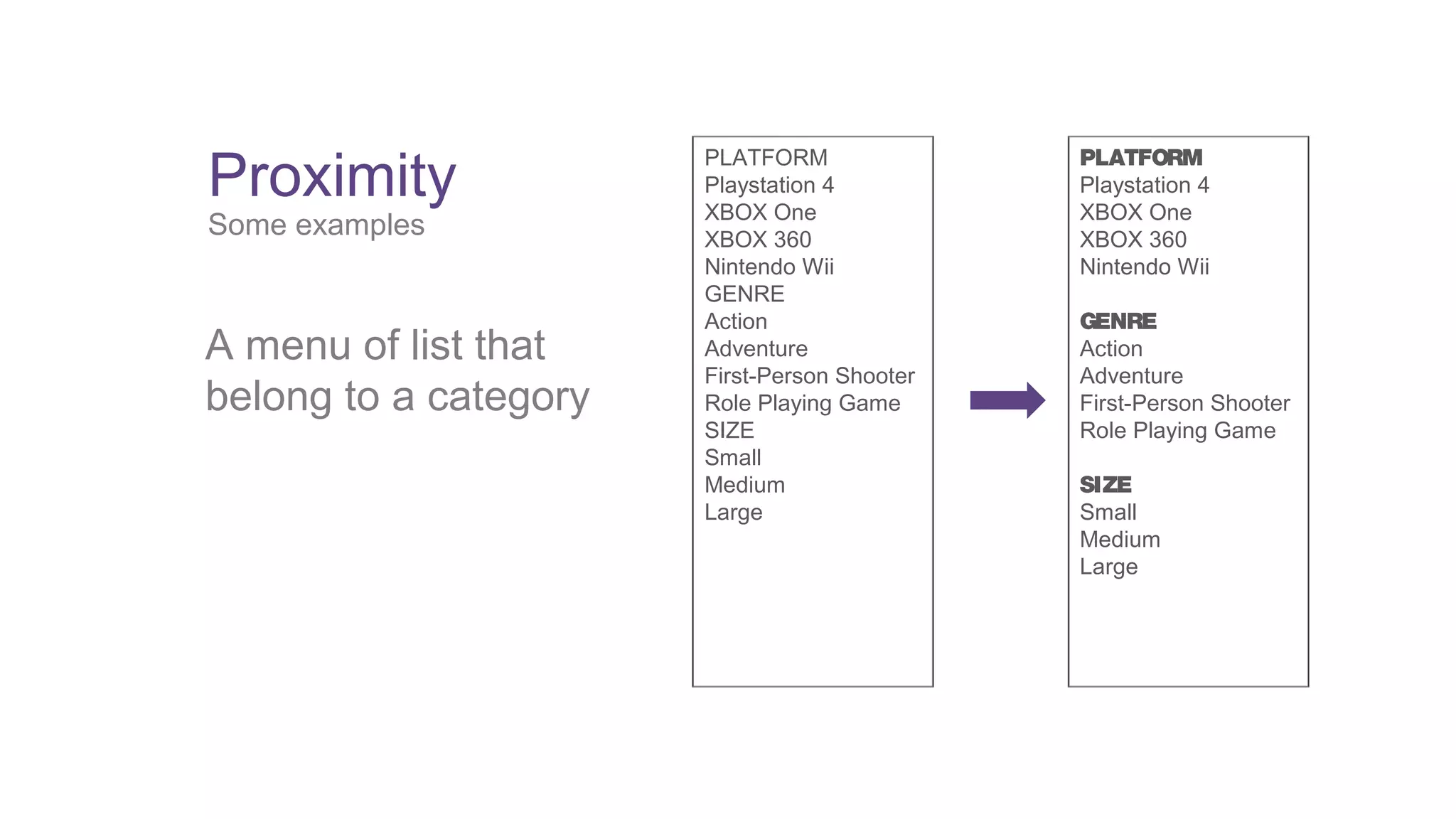 Proximity 
Some examples 
A menu of list that 
belong to a category 
PLATFORM 
Playstation 4 
XBOX One 
XBOX 360 
Nintendo Wii 
GENRE 
Action 
Adventure 
First-Person Shooter 
Role Playing Game 
SIZE 
Small 
Medium 
Large 
PLATFORM 
Playstation 4 
XBOX One 
XBOX 360 
Nintendo Wii 
GENRE 
Action 
Adventure 
First-Person Shooter 
Role Playing Game 
SIZE 
Small 
Medium 
Large 
 