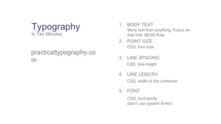 Typography 
In Ten Minutes 
practicaltypography.co 
m 
1. BODY TEXT 
More text than anything. Focus on 
that first. 80/20 Rule 
2. POINT SIZE 
CSS: font-size 
3. LINE SPACING 
CSS: line-height 
4. LINE LENGTH 
CSS: width of the container 
5. FONT 
CSS: font-family 
(don’t use system fonts!) 
 
