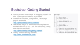 Bootstrap: Getting Started 
• Getting started is as simple as dropping some CSS 
and Javascript into the root of your site. 
• Customize variables, components, Javascript 
plugins and more. 
http://getbootstrap.com/customize/ 
• The fastest way is to download the compiled and 
minified versions of our CSS and Javascript, along 
with the included fonts. 
http://getbootstrap.com/getting-started/ 
• CDN (Content Delivery Network) 
http://www.bootstrapcdn.com/ 
 