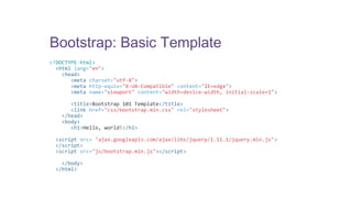 Bootstrap: Basic Template 
<!DOCTYPE html> 
<html lang="en"> 
<head> 
<meta charset="utf-8"> 
<meta http-equiv="X-UA-Compatible" content="IE=edge"> 
<meta name="viewport" content="width=device-width, initial-scale=1"> 
<title>Bootstrap 101 Template</title> 
<link href="css/bootstrap.min.css" rel="stylesheet"> 
</head> 
<body> 
<h1>Hello, world!</h1> 
<script src= "ajax.googleapis.com/ajax/libs/jquery/1.11.1/jquery.min.js"> 
</script> 
<script src="js/bootstrap.min.js"></script> 
</body> 
</html> 
 