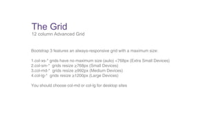The Grid 
12 column Advanced Grid 
Bootstrap 3 features an always-responsive grid with a maximum size: 
1.col-xs-* grids have no maximum size (auto) <768px (Extra Small Devices) 
2.col-sm-* grids resize ≥768px (Small Devices) 
3.col-md-* grids resize ≥992px (Medium Devices) 
4.col-lg-* grids resize ≥1200px (Large Devices) 
You should choose col-md or col-lg for desktop sites 
 