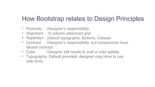 How Bootstrap relates to Design Principles 
• Proximity : Designer’s responsibility 
• Alignment : 12 column advanced grid 
• Repetition : Default typography, Buttons, Classes 
• Contrast : Designer’s responsibility, but components have 
decent contrast 
• Color : Designer still needs to craft a color palette 
• Typography: Default provided, designer may have to use 
web fonts. 
 