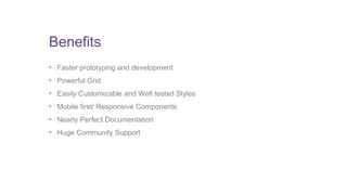 Benefits 
• Faster prototyping and development 
• Powerful Grid 
• Easily Customizable and Well tested Styles 
• Mobile first/ Responsive Components 
• Nearly Perfect Documentation 
• Huge Community Support 
 