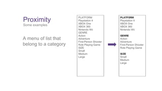 Proximity 
Some examples 
A menu of list that 
belong to a category 
PLATFORM 
Playstation 4 
XBOX One 
XBOX 360 
Nintendo Wii 
GENRE 
Action 
Adventure 
First-Person Shooter 
Role Playing Game 
SIZE 
Small 
Medium 
Large 
PLATFORM 
Playstation 4 
XBOX One 
XBOX 360 
Nintendo Wii 
GENRE 
Action 
Adventure 
First-Person Shooter 
Role Playing Game 
SIZE 
Small 
Medium 
Large 
 