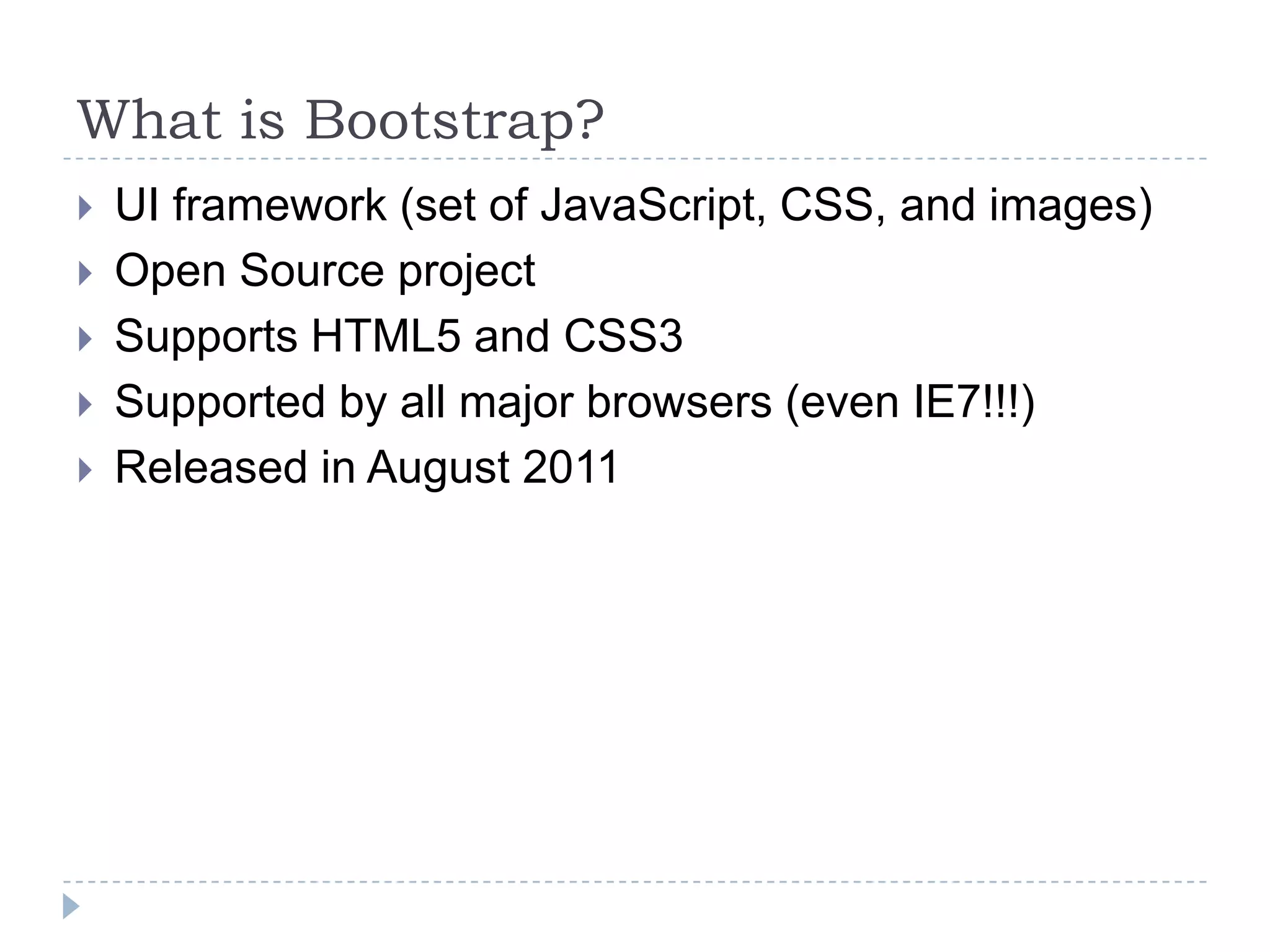 What is Bootstrap?
   UI framework (set of JavaScript, CSS, and images)
   Open Source project
   Supports HTML5 and CSS3
   Supported by all major browsers (even IE7!!!)
   Released in August 2011
 