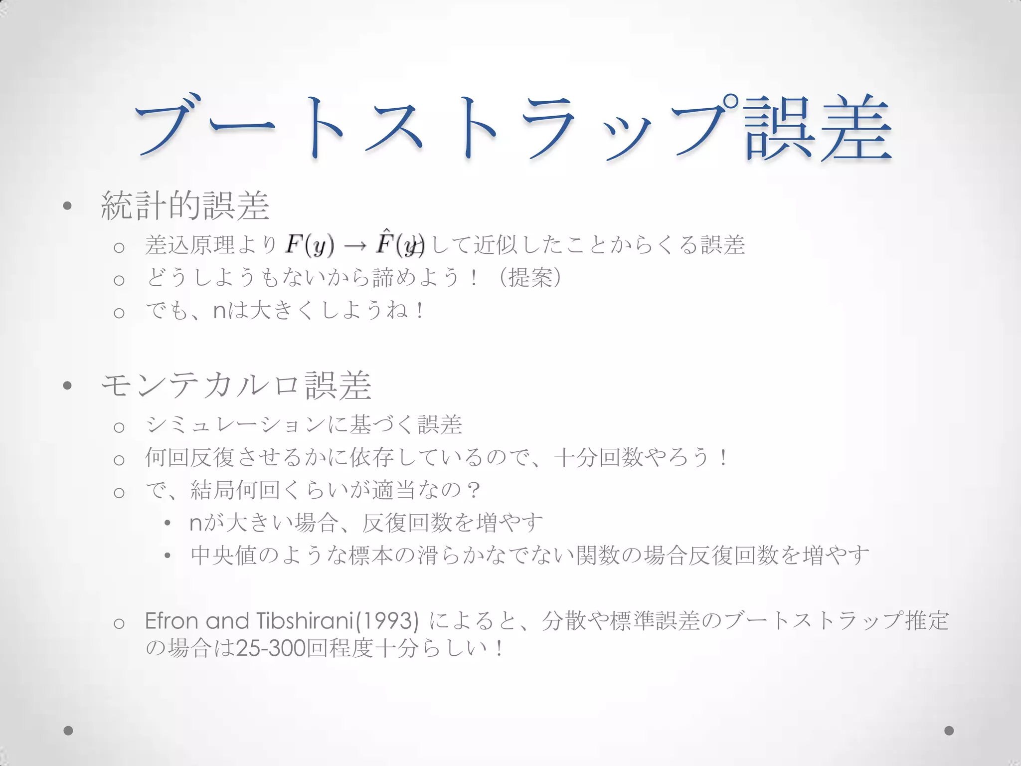 ブートストラップ誤差
• 統計的誤差
 o 差込原理より      として近似したことからくる誤差
 o どうしようもないから諦めよう！（提案）
 o でも、nは大きくしようね！


• モンテカルロ誤差
 o シミュレーションに基づく誤差
 o 何回反復させるかに依存しているので、十分回数やろう！
 o で、結局何回くらいが適当なの？
    • nが大きい場合、反復回数を増やす
    • 中央値のような標本の滑らかなでない関数の場合反復回数を増やす

 o Efron and Tibshirani(1993) によると、分散や標準誤差のブートストラップ推定
   の場合は25-300回程度十分らしい！
 