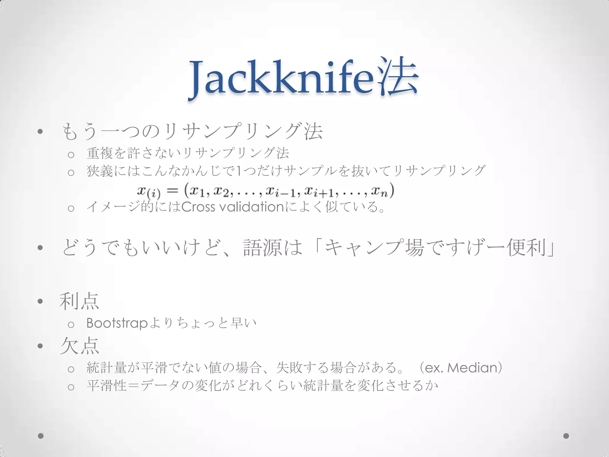 Jackknife法
• もう一つのリサンプリング法
 o 重複を許さないリサンプリング法
 o 狭義にはこんなかんじで1つだけサンプルを抜いてリサンプリング

 o イメージ的にはCross validationによく似ている。


• どうでもいいけど、語源は「キャンプ場ですげー便利」

• 利点
 o Bootstrapよりちょっと早い
• 欠点
 o 統計量が平滑でない値の場合、失敗する場合がある。（ex. Median）
 o 平滑性＝データの変化がどれくらい統計量を変化させるか
 