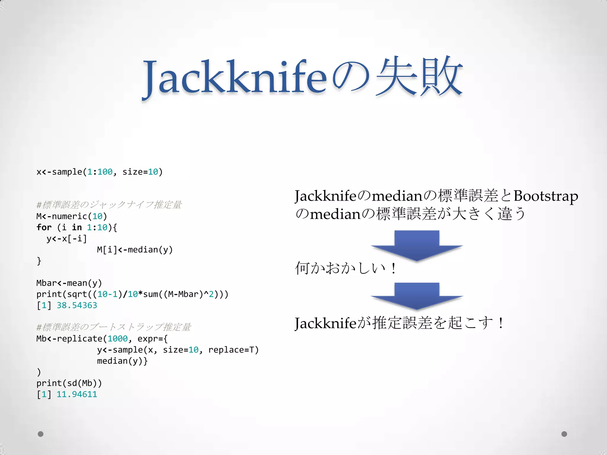 Jackknifeの失敗
x<-sample(1:100, size=10)


#標準誤差のジャックナイフ推定量
                                               Jackknifeのmedianの標準誤差とBootstrap
M<-numeric(10)                                 のmedianの標準誤差が大きく違う
for (i in 1:10){
  y<-x[-i]
            M[i]<-median(y)
}
                                               何かおかしい！
Mbar<-mean(y)
print(sqrt((10-1)/10*sum((M-Mbar)^2)))
[1] 38.54363

#標準誤差のブートストラップ推定量                              Jackknifeが推定誤差を起こす！
Mb<-replicate(1000, expr={
            y<-sample(x, size=10, replace=T)
            median(y)}
)
print(sd(Mb))
[1] 11.94611
 