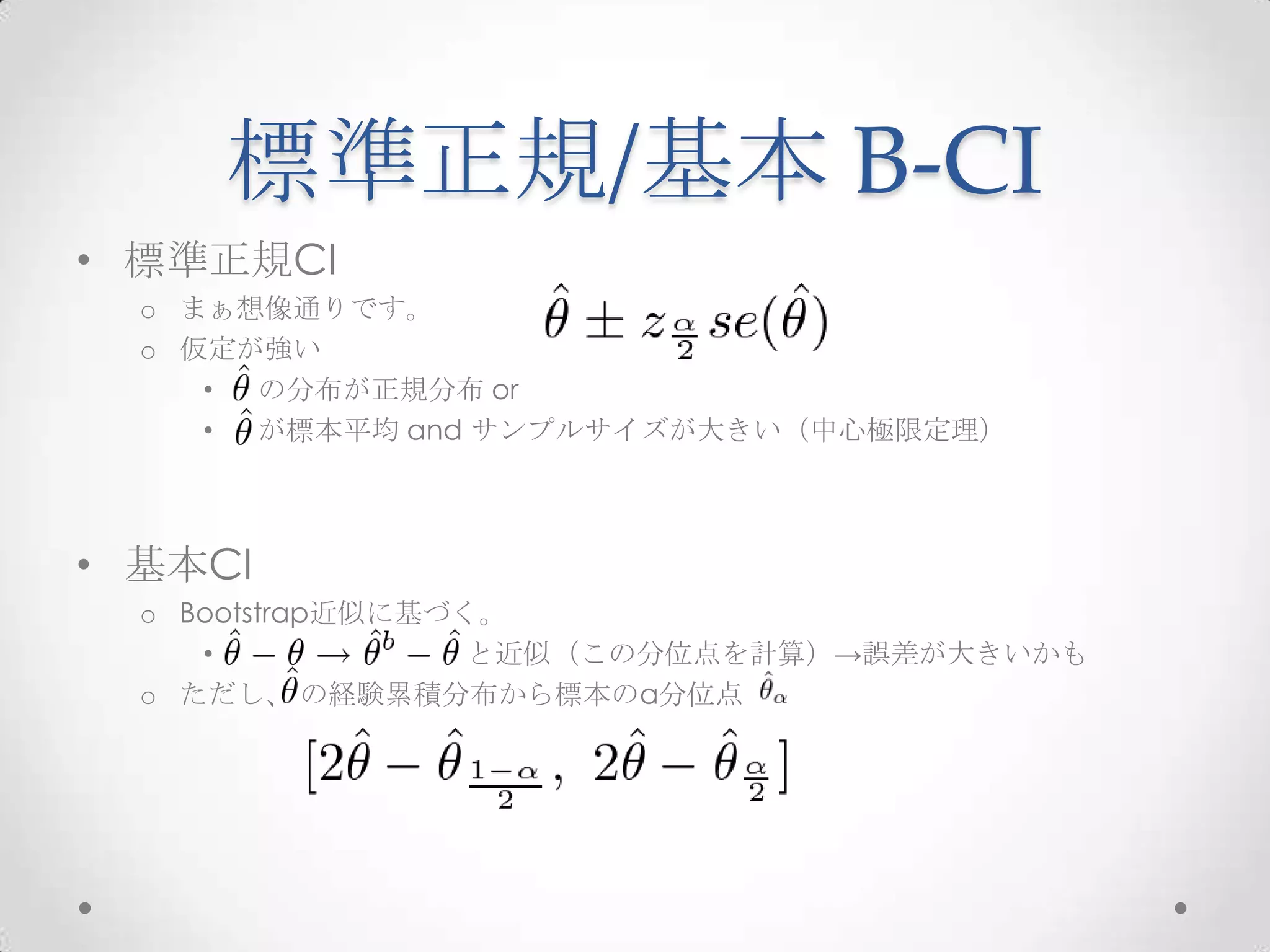標準正規/基本 B-CI
• 標準正規CI
  o まぁ想像通りです。
  o 仮定が強い
     • の分布が正規分布 or
     • が標本平均 and サンプルサイズが大きい（中心極限定理）



• 基本CI
  o Bootstrap近似に基づく。
     •             と近似（この分位点を計算）→誤差が大きいかも
  o ただし、 の経験累積分布から標本のα分位点
 