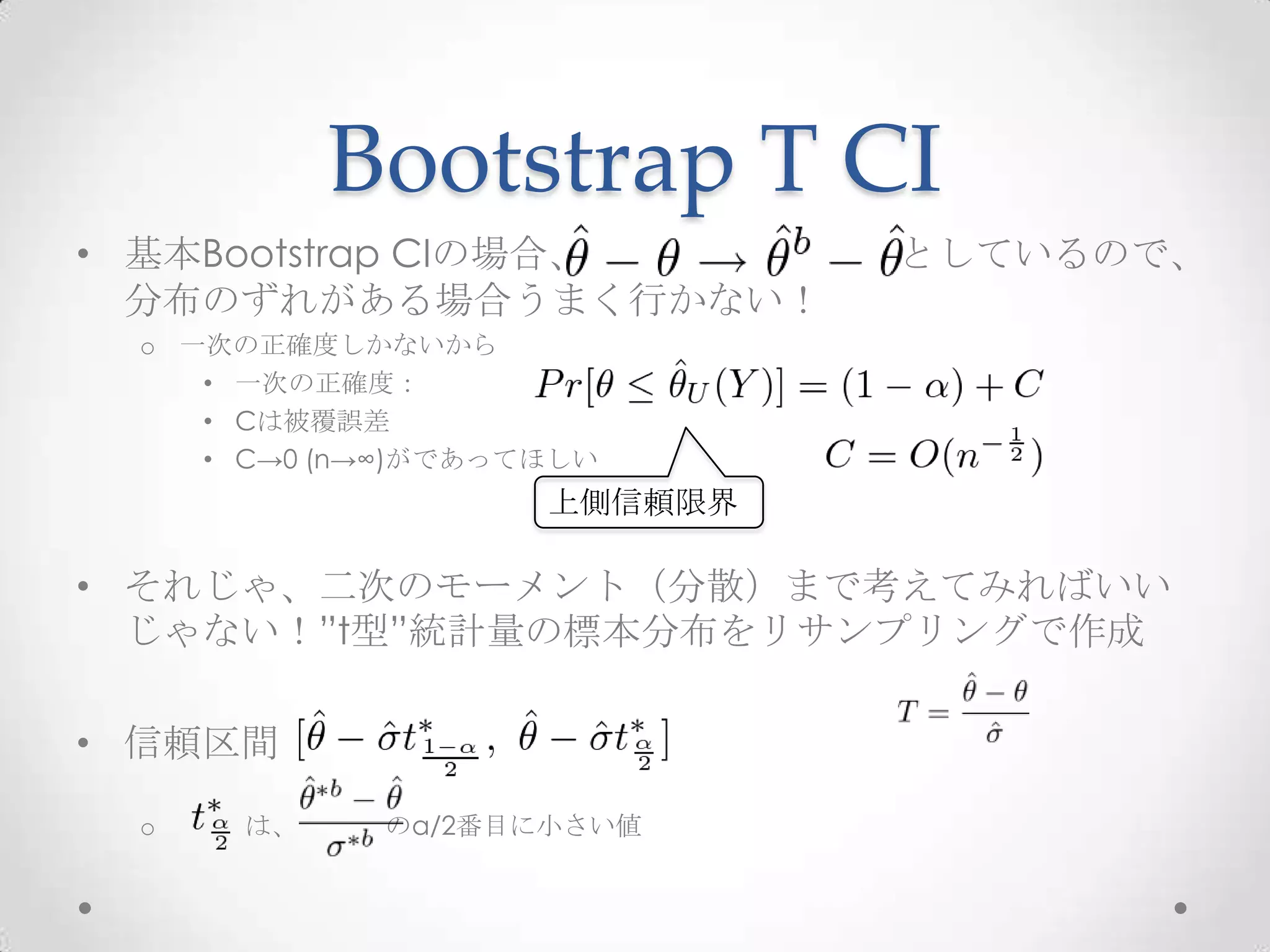 Bootstrap T CI
• 基本Bootstrap CIの場合、         としているので、
  分布のずれがある場合うまく行かない！
 o 一次の正確度しかないから
    • 一次の正確度：
    • Cは被覆誤差
    • C→0 (n→∞)がであってほしい
                    上側信頼限界

• それじゃ、二次のモーメント（分散）まで考えてみればいい
  じゃない！”t型”統計量の標本分布をリサンプリングで作成

• 信頼区間

 o    は、    のα/2番目に小さい値
 