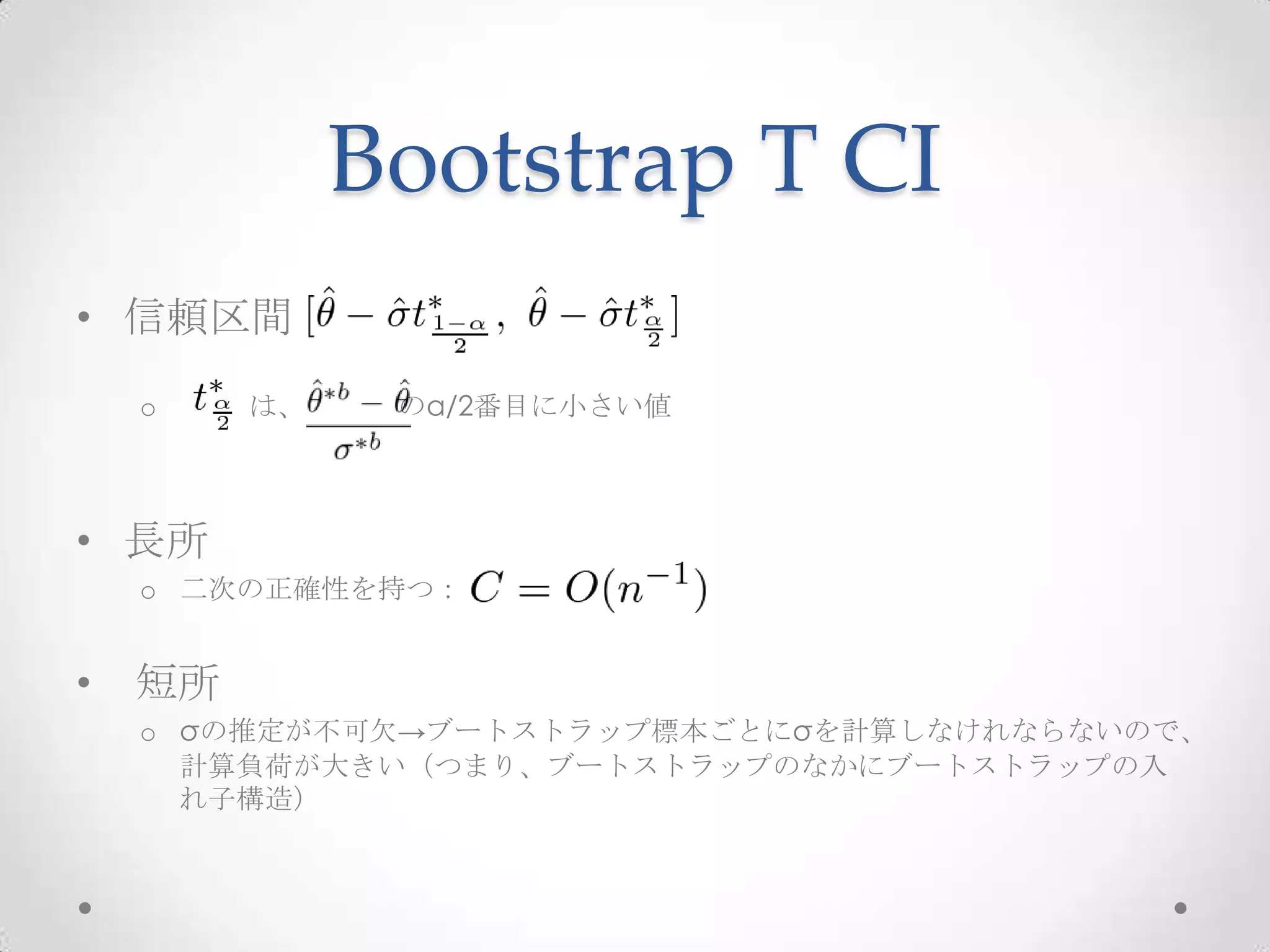 Bootstrap T CI
• 信頼区間
    o    は、    のα/2番目に小さい値



• 長所
    o 二次の正確性を持つ：


•   短所
    o σの推定が不可欠→ブートストラップ標本ごとにσを計算しなけれならないので、
      計算負荷が大きい（つまり、ブートストラップのなかにブートストラップの入
      れ子構造）
 