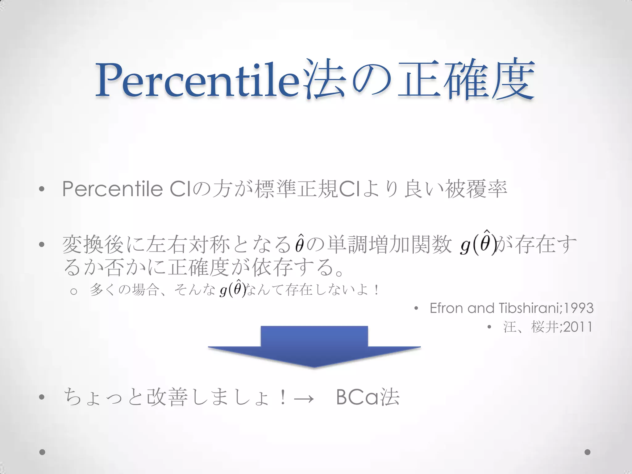Percentile法の正確度

• Percentile CIの方が標準正規CIより良い被覆率

• 変換後に左右対称となる の単調増加関数                   が存在す
  るか否かに正確度が依存する。
  o 多くの場合、そんな   なんて存在しないよ！
                             • Efron and Tibshirani;1993
                                       • 汪、桜井;2011




• ちょっと改善しましょ！→ BCa法
 