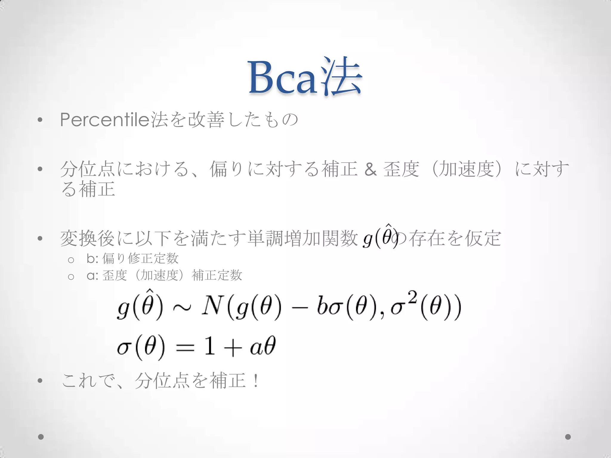 Bca法
• Percentile法を改善したもの

• 分位点における、偏りに対する補正 & 歪度（加速度）に対す
  る補正

• 変換後に以下を満たす単調増加関数          の存在を仮定
  o b: 偏り修正定数
  o a: 歪度（加速度）補正定数




• これで、分位点を補正！
 